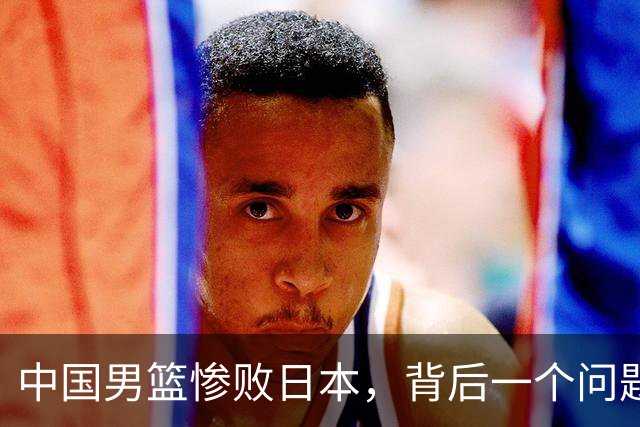中国男篮惨败日本，背后一个问题已经到了必须正视的时候